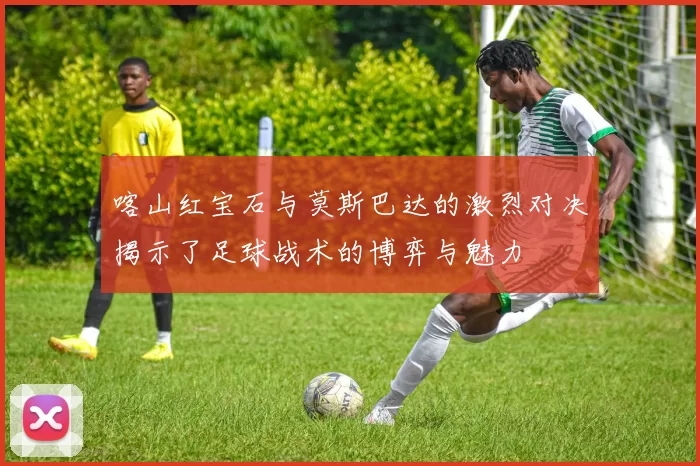 喀山红宝石与莫斯巴达的激烈对决揭示了足球战术的博弈与魅力