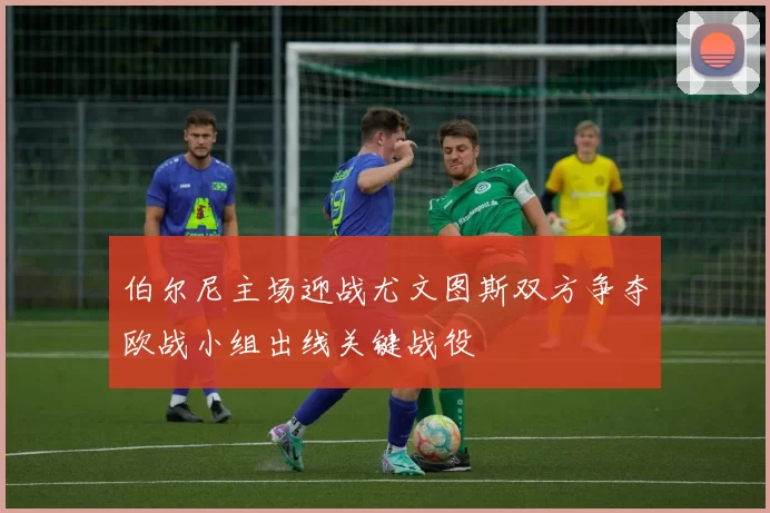 伯尔尼主场迎战尤文图斯双方争夺欧战小组出线关键战役