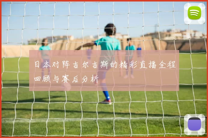 日本对阵吉尔吉斯的精彩直播全程回顾与赛后分析