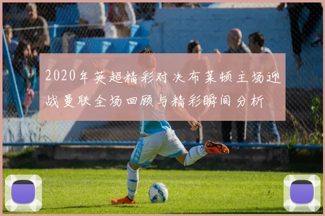 2020年英超精彩对决布莱顿主场迎战曼联全场回顾与精彩瞬间分析