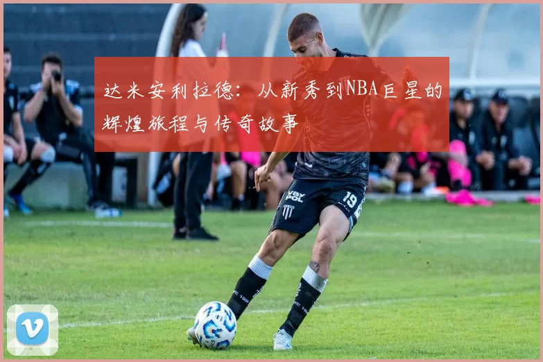 达米安利拉德：从新秀到NBA巨星的辉煌旅程与传奇故事