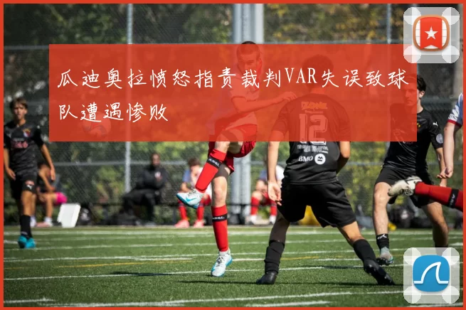瓜迪奥拉愤怒指责裁判VAR失误致球队遭遇惨败