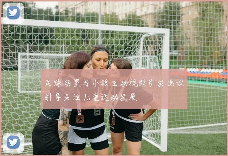 足球明星与小孩互动视频引发热议引导关注儿童运动发展