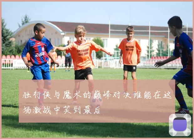独行侠与魔术的巅峰对决谁能在这场激战中笑到最后