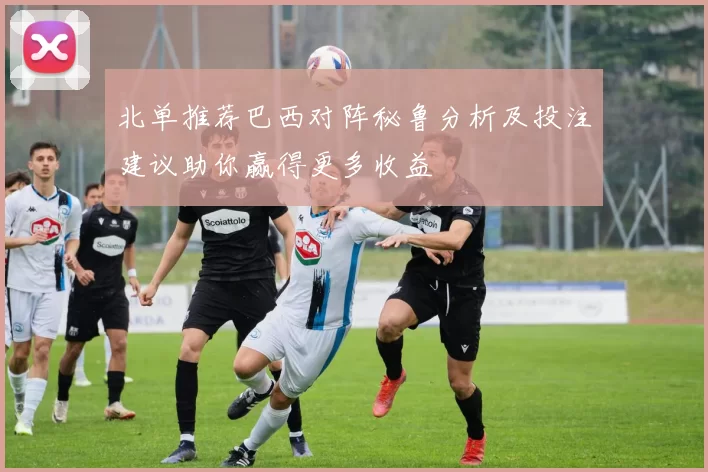 北单推荐巴西对阵秘鲁分析及投注建议助你赢得更多收益