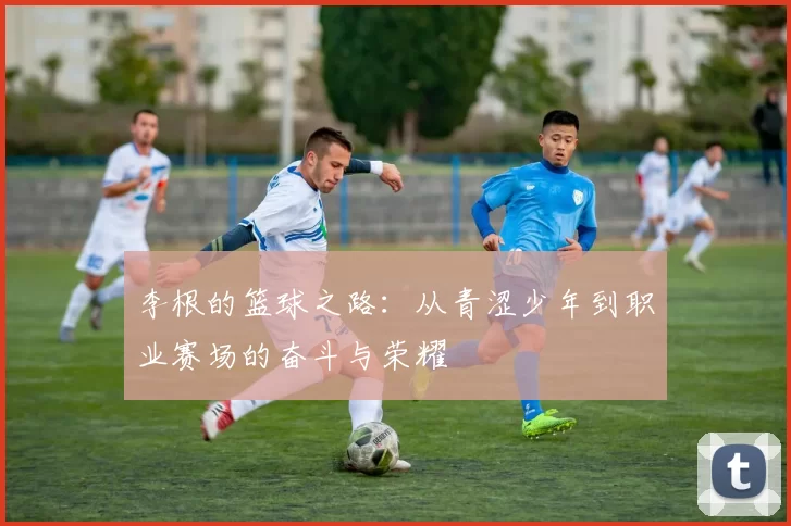 李根的篮球之路：从青涩少年到职业赛场的奋斗与荣耀