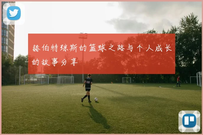 赫伯特琼斯的篮球之路与个人成长的故事分享